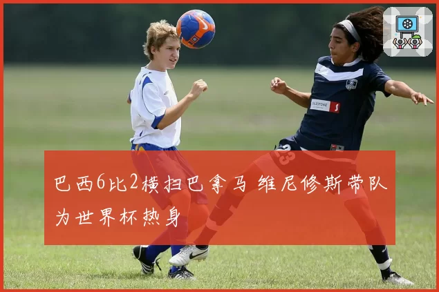 巴西6比2横扫巴拿马 维尼修斯带队为世界杯热身