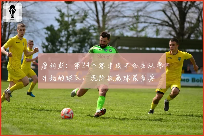 詹姆斯:第24个赛季我不会去从零开始的球队,现阶段赢球最重要