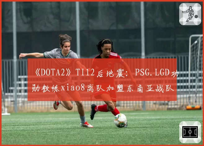 《DOTA2》TI12后地震：PSG.LGD功勋教练xiao8离队加盟东南亚战队