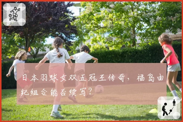 日本羽球女双五冠王传奇，福岛由纪组合能否续写？