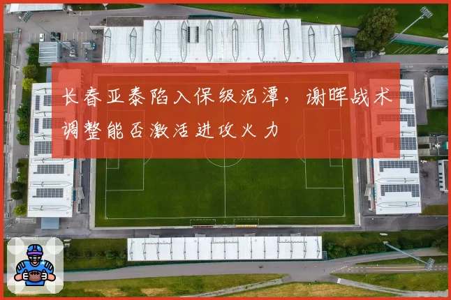 长春亚泰陷入保级泥潭,谢晖战术调整能否激活进攻火力