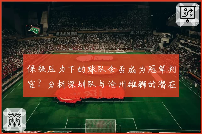 保级压力下的球队会否成为冠军判官?分析深圳队与沧州雄狮的潜在角色