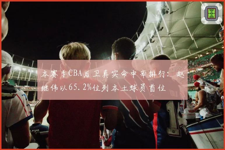 本赛季CBA后卫真实命中率排行：赵继伟以65.2%位列本土球员首位