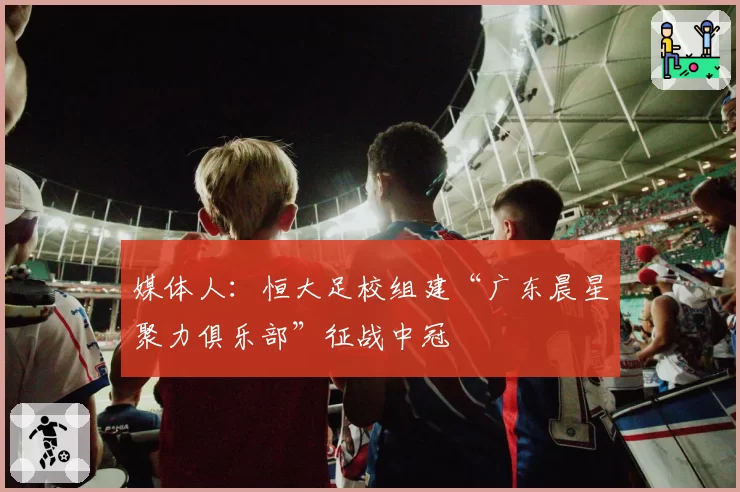 媒体人：恒大足校组建“广东晨星聚力俱乐部”征战中冠