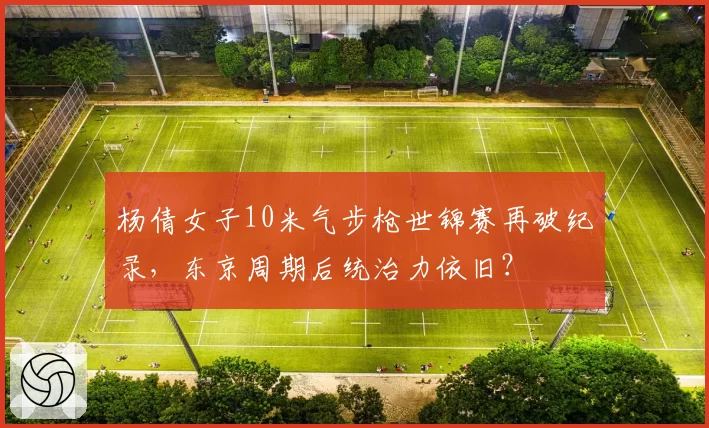 杨倩女子10米气步枪世锦赛再破纪录，东京周期后统治力依旧？