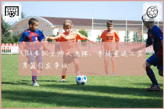 CBA多队主帅大洗牌，李楠重返江苏男篮引发争议