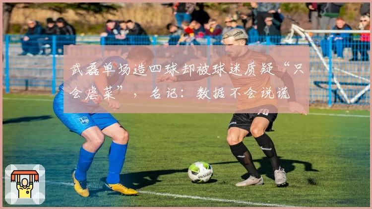 武磊单场造四球却被球迷质疑“只会虐菜”，名记：数据不会说谎