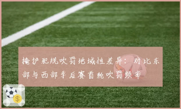 掩护犯规吹罚地域性差异:对比东部与西部季后赛首轮吹罚频率
