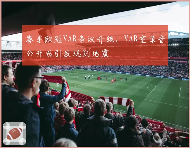 赛季欧冠VAR争议升级，VAR室录音公开或引发规则地震
