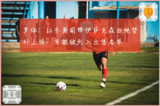 罗体：拉齐奥前锋伊萨克森拒绝替补上场，可能被列入出售名单