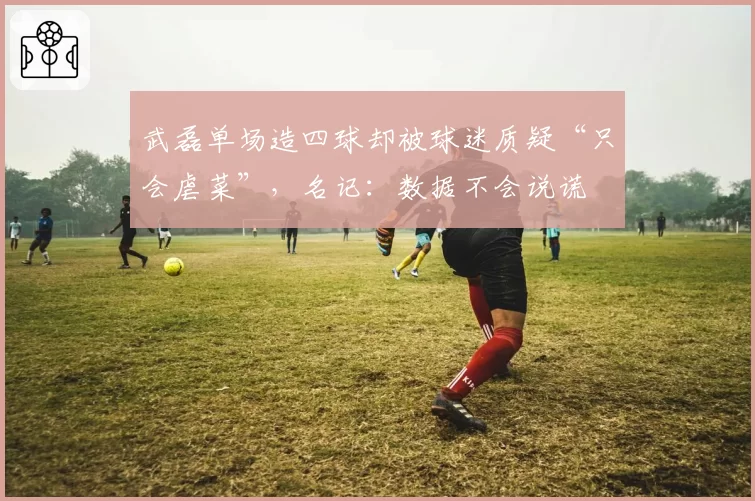 武磊单场造四球却被球迷质疑“只会虐菜”，名记：数据不会说谎