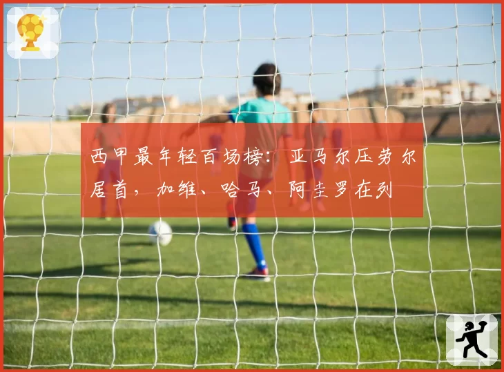 西甲最年轻百场榜：亚马尔压劳尔居首，加维、哈马、阿圭罗在列