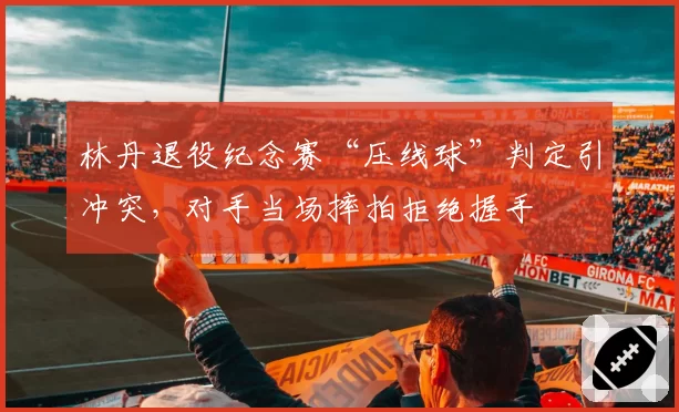 林丹退役纪念赛“压线球”判定引冲突,对手当场摔拍拒绝握手