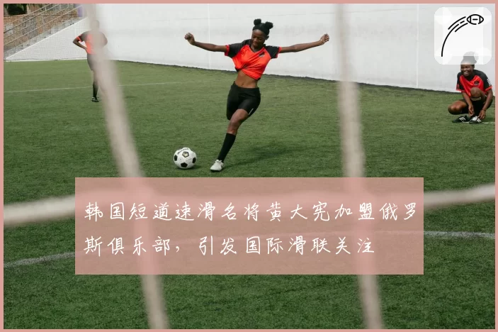 韩国短道速滑名将黄大宪加盟俄罗斯俱乐部，引发国际滑联关注