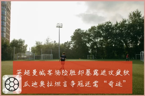 英超曼城客场险胜却暴露进攻疲软，瓜迪奥拉坦言争冠还需“奇迹”