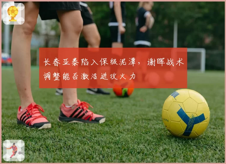 长春亚泰陷入保级泥潭，谢晖战术调整能否激活进攻火力