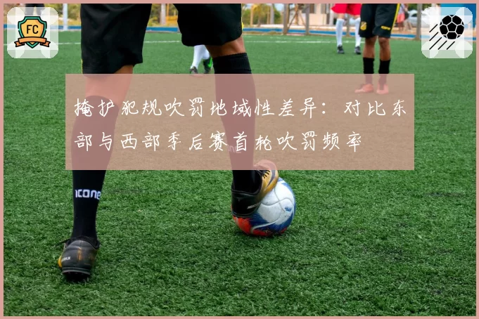 掩护犯规吹罚地域性差异:对比东部与西部季后赛首轮吹罚频率
