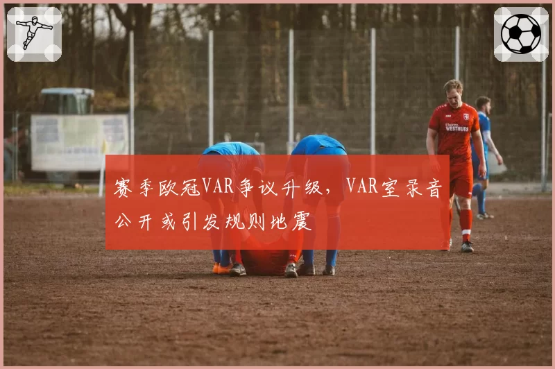 赛季欧冠VAR争议升级，VAR室录音公开或引发规则地震