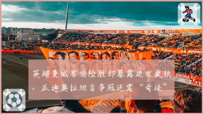 英超曼城客场险胜却暴露进攻疲软，瓜迪奥拉坦言争冠还需“奇迹”