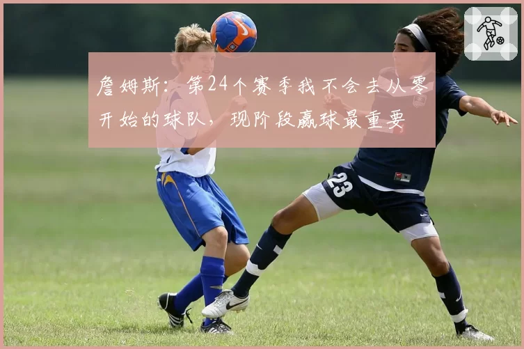 詹姆斯:第24个赛季我不会去从零开始的球队,现阶段赢球最重要