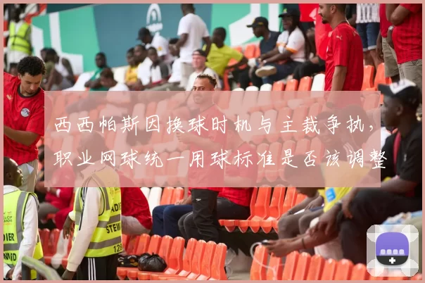 西西帕斯因换球时机与主裁争执，职业网球统一用球标准是否该调整？