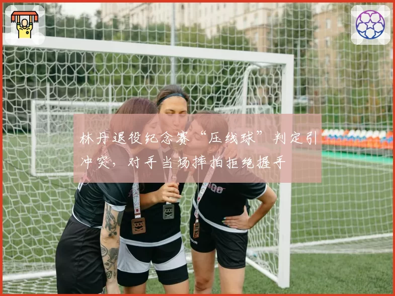 林丹退役纪念赛“压线球”判定引冲突,对手当场摔拍拒绝握手
