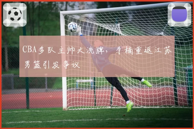 CBA多队主帅大洗牌，李楠重返江苏男篮引发争议