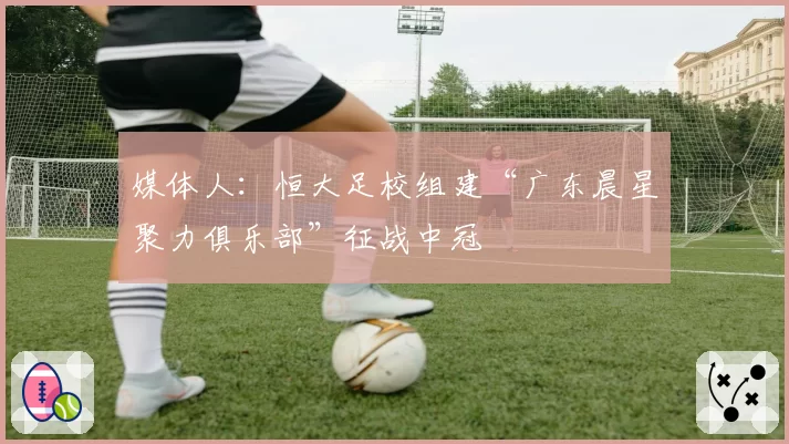 媒体人：恒大足校组建“广东晨星聚力俱乐部”征战中冠