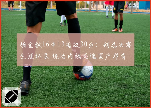 胡金秋16中13高效30分：创总决赛生涯纪录 统治内线无愧国产邓肯