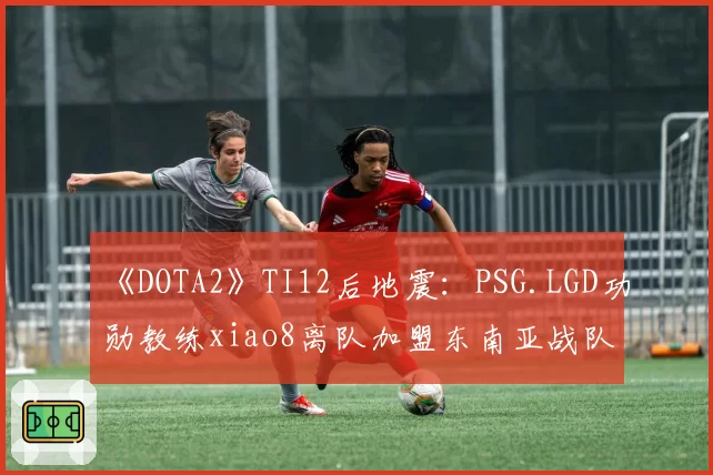 《DOTA2》TI12后地震：PSG.LGD功勋教练xiao8离队加盟东南亚战队