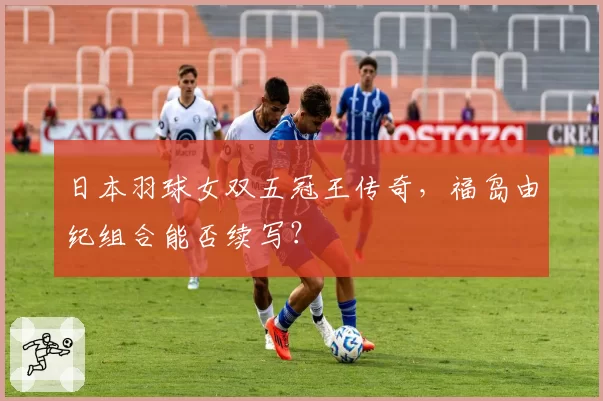 日本羽球女双五冠王传奇，福岛由纪组合能否续写？